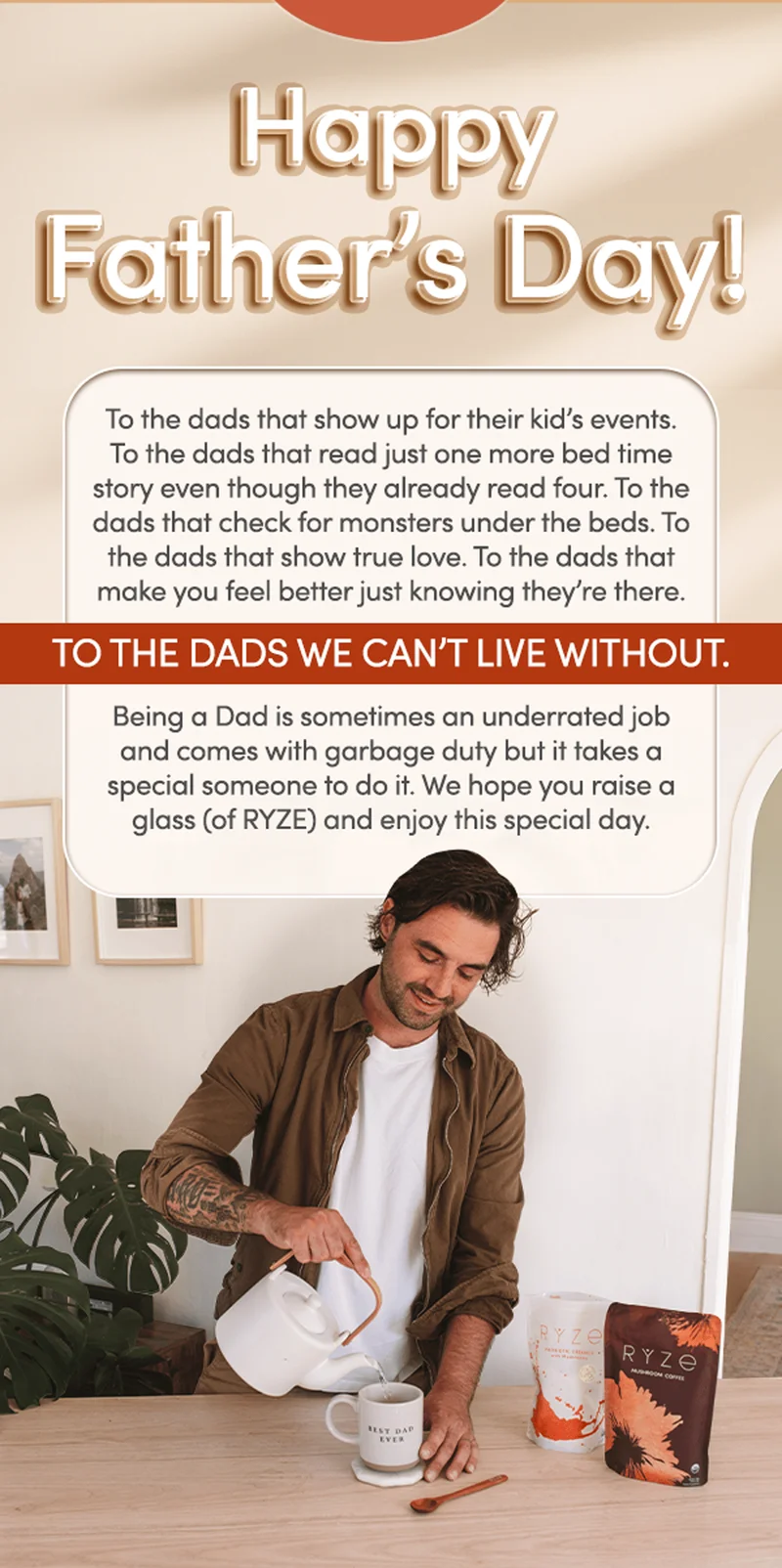 Happy Father's Day | To the dads that show up for their kid’s events. To the dads that read just one more bed time story even though they already read 4. To the dads that check for monsters under the beds. To the dads that show true love. To the dads that make you feel better just knowing they’re there. To the dads we can't live without. Being a Dad is sometimes an underrated job and comes with garbage duty but it takes a special someone to do it. We hope you raise a glass (of RYZE) and enjoy this special day.