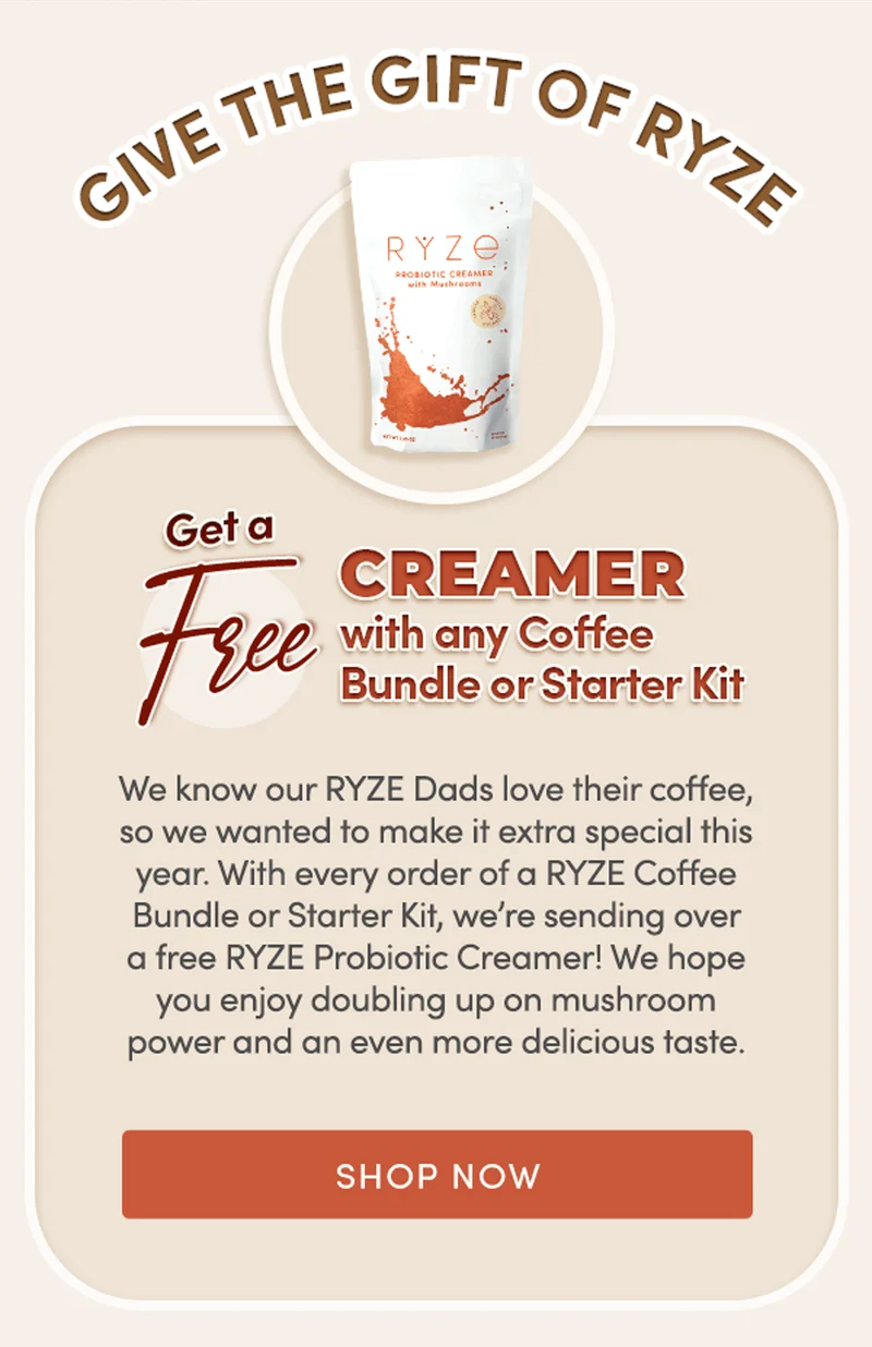 Give the Gift of RYZE | Get a FREE Creamer with any coffee bundle or starter kit. |  We know our RYZE Dads love their coffee, so we wanted to make it extra special this year. With every order of a RYZE Coffee Bundle or Starter Kit, we’re sending over a free RYZE Probiotic Creamer! We hope you enjoy doubling up on mushroom power and an even more delicious taste. | Shop Now