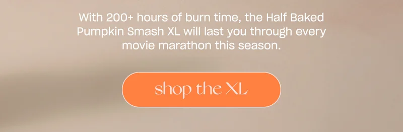 With 200+ hours of burn time, the Half Baked Pumpkin Smash XL will last you through every movie marathon this season. [ shop the xl]