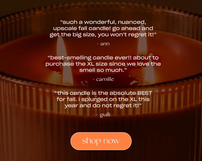 “Such a wonderful, nuanced, upscale fall candle! Go ahead and get the big size, you won’t regret it!”  - Ann  “Best-smelling candle ever!! About to purchase the XL size since we love the smell so much.”  - Camille  “This candle is the absolute BEST for fall. I splurged on the XL this year and do not regret it!” - Guili