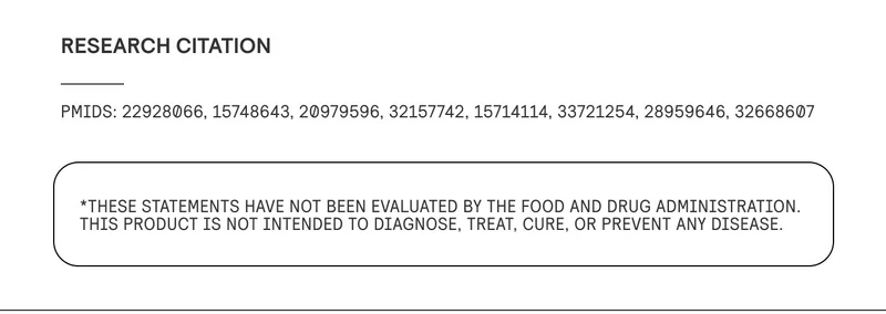 RESEARCH CITATIONS: PMIDs: 22928066, 15748643, 20979596, 32157742, 15714114, 33721254, 28959646, 32668607  *These statements have not been evaluated by the Food and Drug Administration. This product is not intended to diagnose, treat, cure, or prevent any disease.