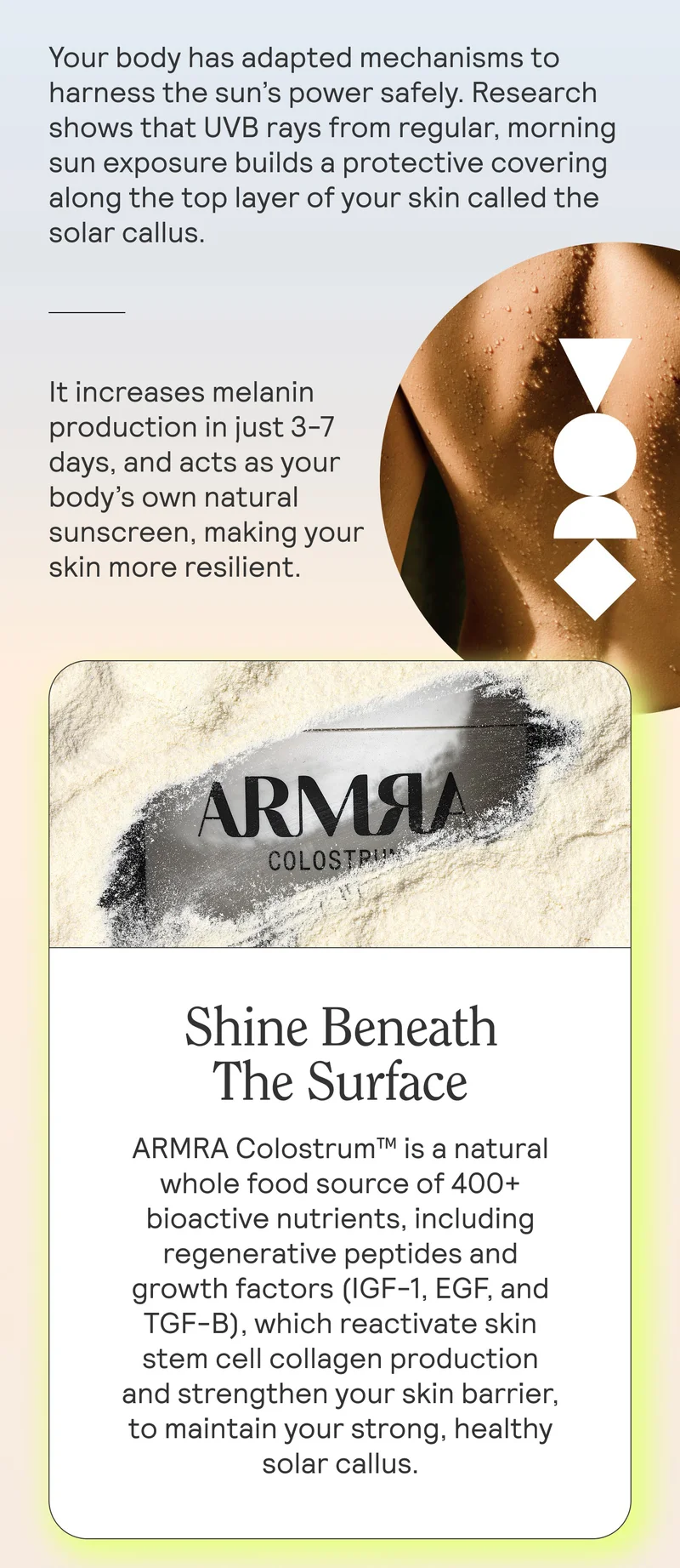 Your body has adapted mechanisms to harness the sun’s power safely. Research shows that UVB rays from regular, morning sun exposure build a protective covering along the top layer of your skin called the solar callus.   It increases melanin production in just 3-7 days, and acts as your body’s own natural sunscreen, making your skin more resilient.  HED: Shine Beneath The Surface  ARMRA Colostrum™ is a natural whole food source of 400+ bioactive nutrients, including regenerative peptides and growth factors (IGF-1, EGF, and TGF-B), which reactivate skin stem cell collagen production and strengthen your skin barrier, to maintain your strong, healthy solar callus.