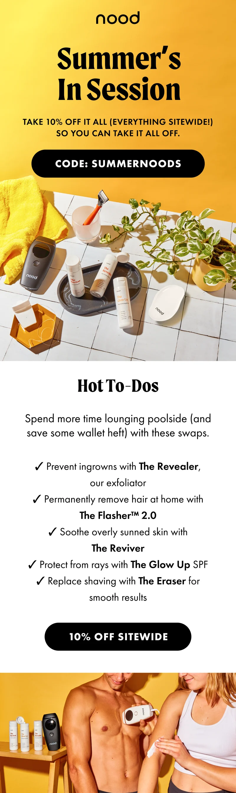 Summer’s In Session. Take 10% off it all (everything sitewide!) so you can take it all off. CODE: SUMMERNOODS. H2: Hot To-Dos S2: Spend more time lounging poolside (and save some wallet heft) with these swaps. Prevent ingrowns with The Revealer, our exfoliator. Permanently remove hair at home with The Flasher™ 2.0. Soothe overly sunned skin with The Reviver. Protect from rays with The Glow Up SPF. Replace shaving with The Eraser for smooth results. 10% OFF SITEWIDE