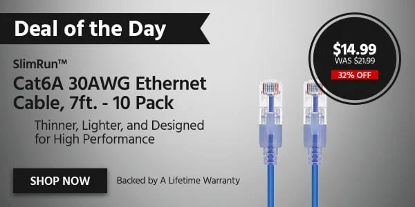 DEAL OF THE DAY SlimRunβ’ Cat6A 30AWG Ethernet Cable, 7ft. - 10 Pack Thinner, Lighter, and Designed for High Performance Backed by A Lifetime Warranty $11.99 WAS $21.99 32% OFF Shop Now