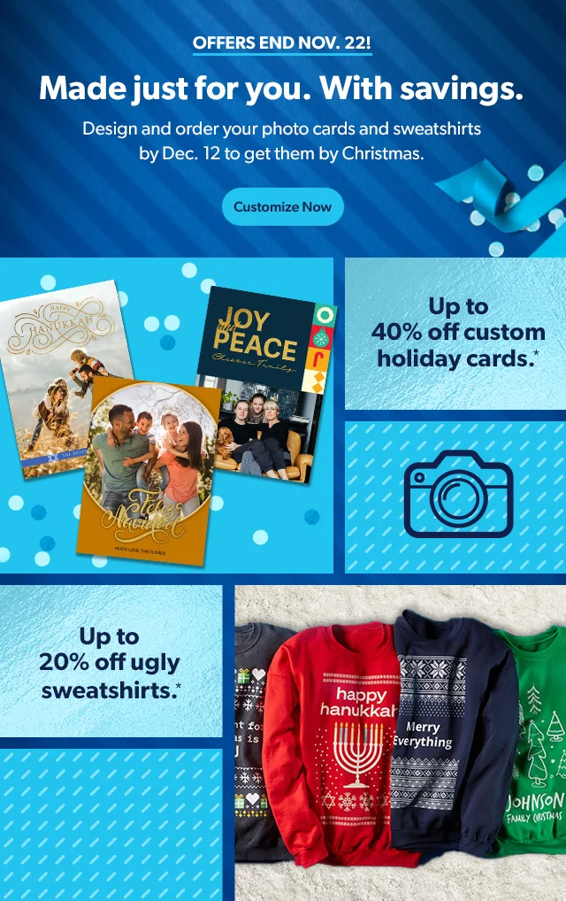 OFFERS END NOV. 22! Made just for you. With savings. Design and order your photo cards and sweatshirts by Dec.12 to get them by Christmas. Customize Now Up to 40% off custom holiday cards.* Up to 20% off ugly sweatshirts.*