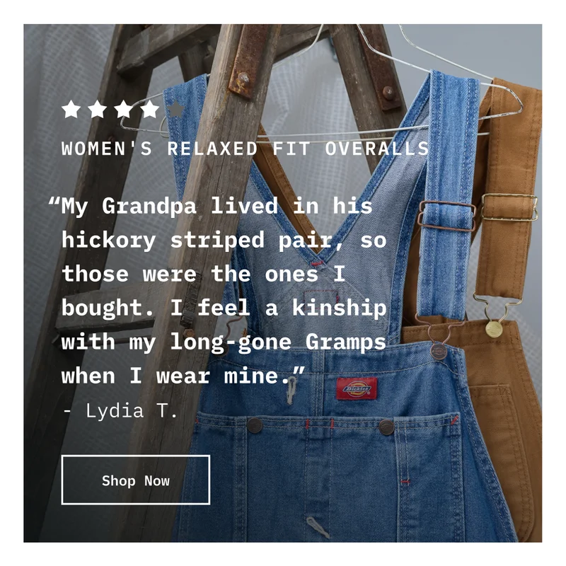 5-Star Women’s Relaxed Fit Overalls. “My Grandpa lived in his hickory striped pair, so those were the ones I bought. I feel a kinship with my long-gone Gramps when I wear mine.” - Lydia T. Shop Now.