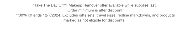 *Take The Day Off™ Makeup Remover offer available while supplies last. Order minimum is after discount. | **30% off ends 12/7/2024. Excludes gifts sets, travel sizes, redline markdowns, and products marked as not eligible for discounts.