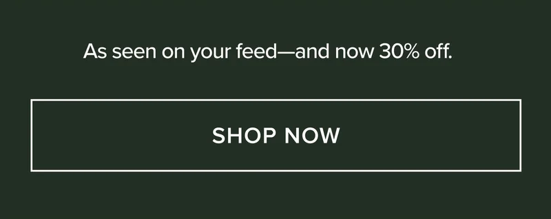 AS SEEN ON YOUR FEED - AND NOW 30% OFF. SHOP NOW