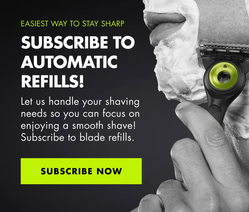 EASIEST WAY TO STAY SHARP. SUBSCRIBE TO AUTOMATIC REFILLS! Let us handle your shaving needs so you can focus on enjoying a smooth shave! Subscribe to blade refills. SUBSCRIBE NOW