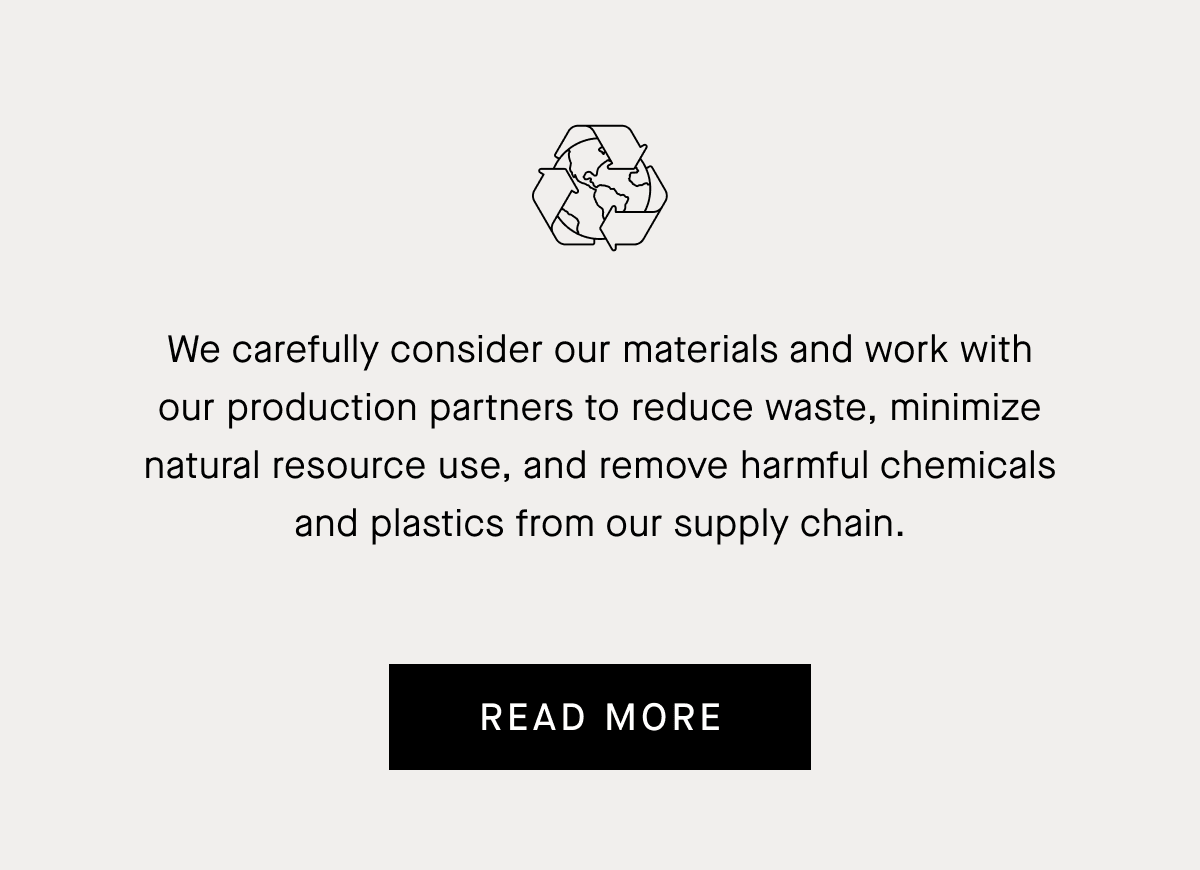 We carefully consider our materials and work with our production partners to reduce waste, minimize natural resource use, and remove harmful chemicals and plastics from our supply chain. Read More