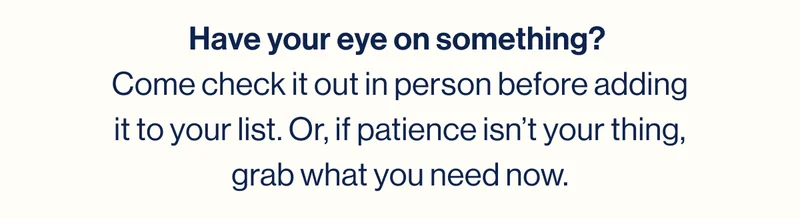Have your eye on something?  Come check it out in person before adding it to your list. Or, if patience isn’t your thing, grab what you need now.