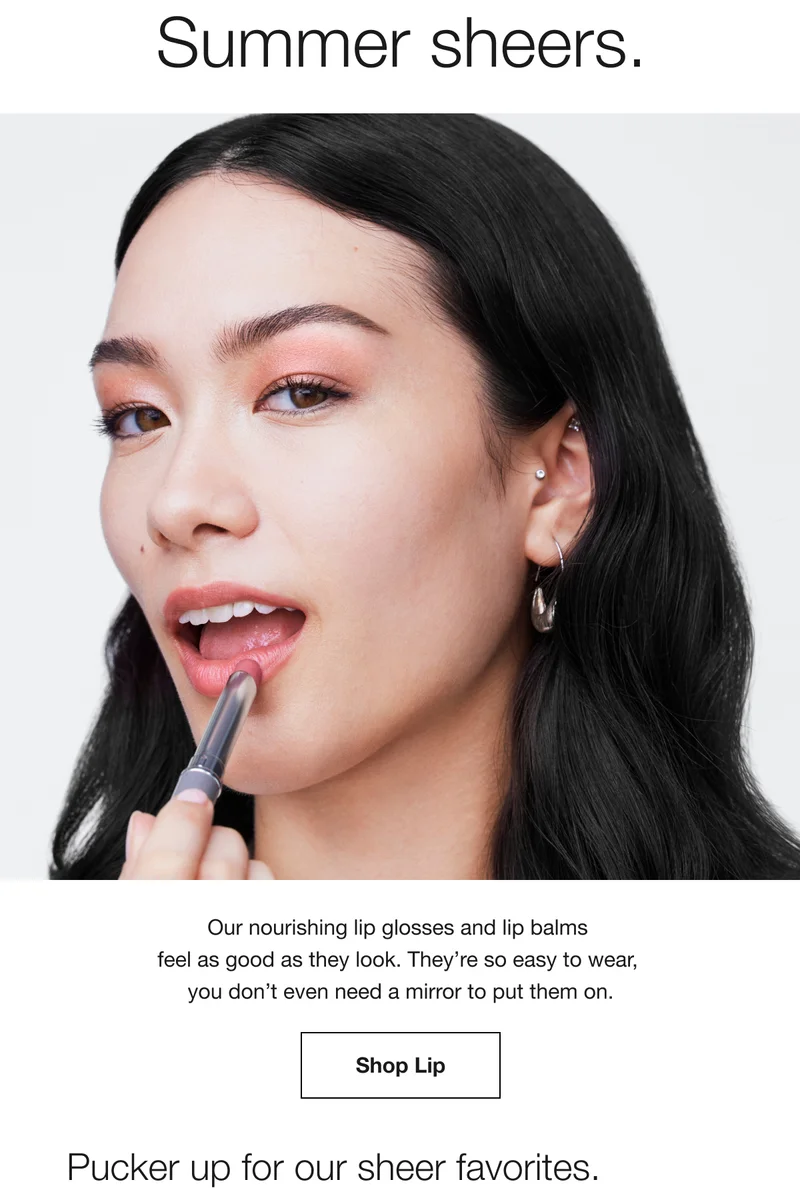Summer sheers. Our nourishing lip glosses and lip balms feel as good as they look. They’re so easy to wear, you don’t even need a mirror to put them on. Shop Lip | Pucker up for our sheet favorites.