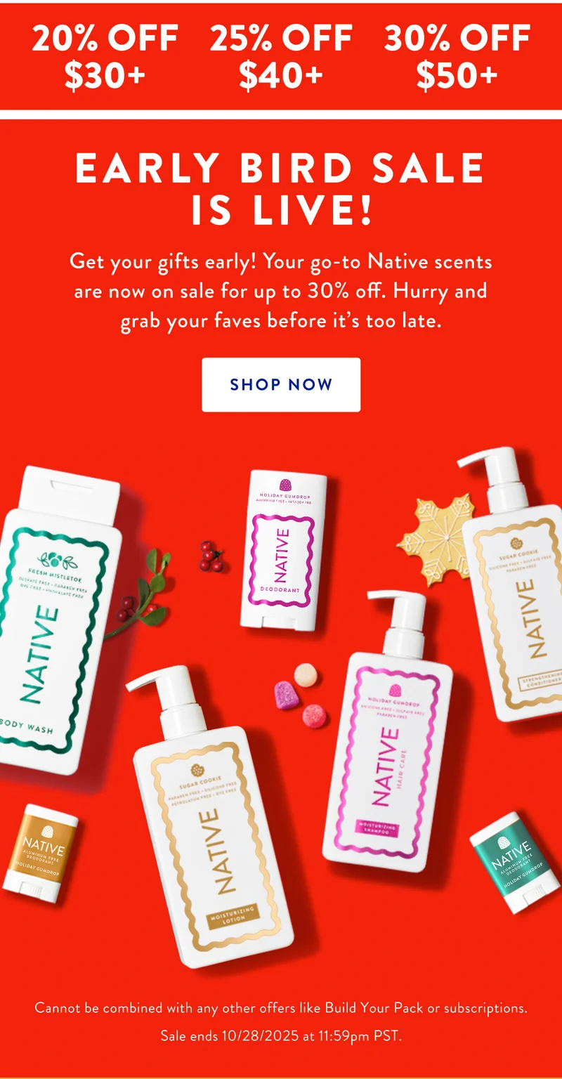 20% OFF $30+ | 25% OFF $40+ | 30% OFF $50+ | EARLY BIRD SALE IS LIVE! Get your gifts early! Your go-to Native scents are now on sale for up to 30% off. Hurry and grab your faves before it's too late. SHOP NOW | Cannot be combined with any other offers like Build Your Pack or subscriptions. Sale ends 10/28/2025 at 11:59pm PST.