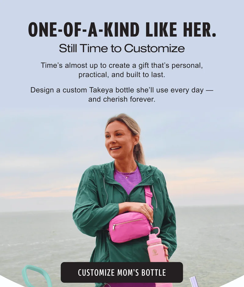 One-of-a-Kind Like Her. Still Time to Customize. Time’s almost up to create a gift that’s personal, practical, and built to last. Design a custom Takeya bottle she’ll use every day — and cherish forever.