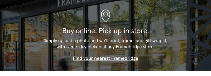 BOPIS. Simply upload a photo and we’ll print, frame, and gift wrap it, with same-day pickup at any Framebridge store.