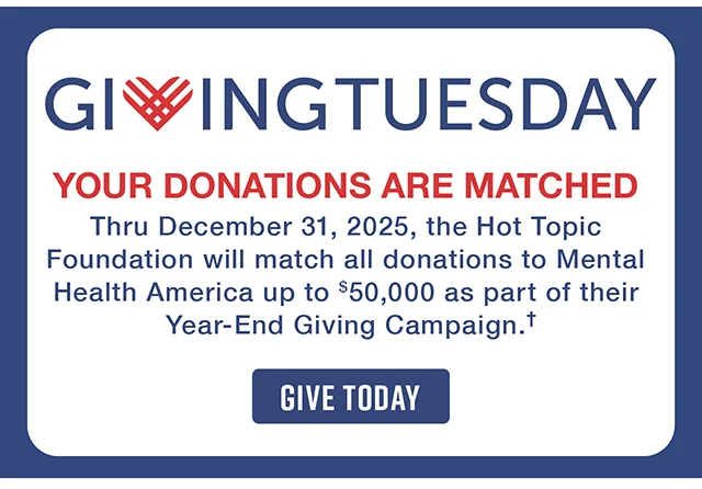 Giving Tuesday. Your Donations Are Matched! Thru December 31, 2025, the Hot Topic Foundation will match all donations to Mental Health America up to $50,000 as part of their Year-End Giving Campaign. Give Today