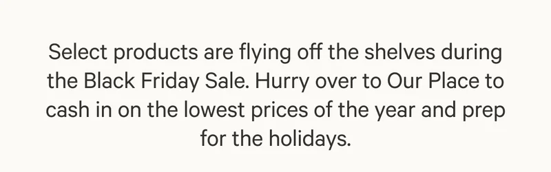 Select products are flying off the shelves during the Black Friday Sale. Hurry over to Our Place to cash in on the lowest prices of the year and prep for the holidays.