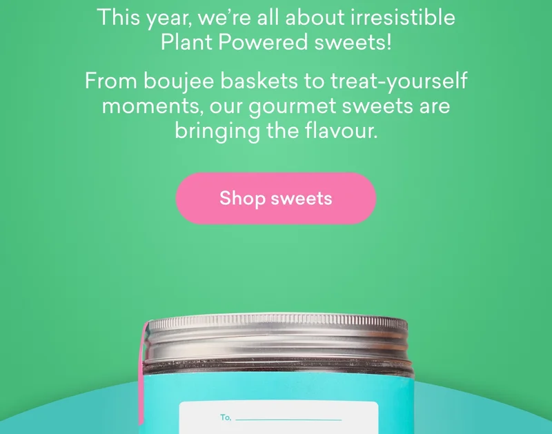 This year, we’re all about irresistible Plant Powered sweets! From boujee baskets to treat-yourself moments, our gourmet sweets are bringing the flavour.