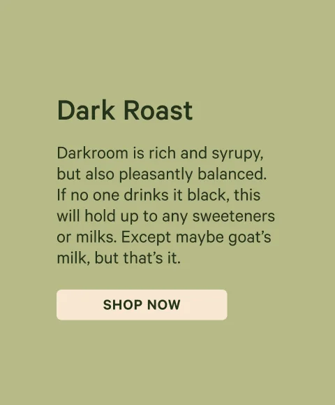 Dark Roast: Darkroom is rich and syrupy, but also pleasantly balanced. If no one drinks it black, this will hold up to any sweeteners or milks. Except maybe goat’s milk, but that’s it.