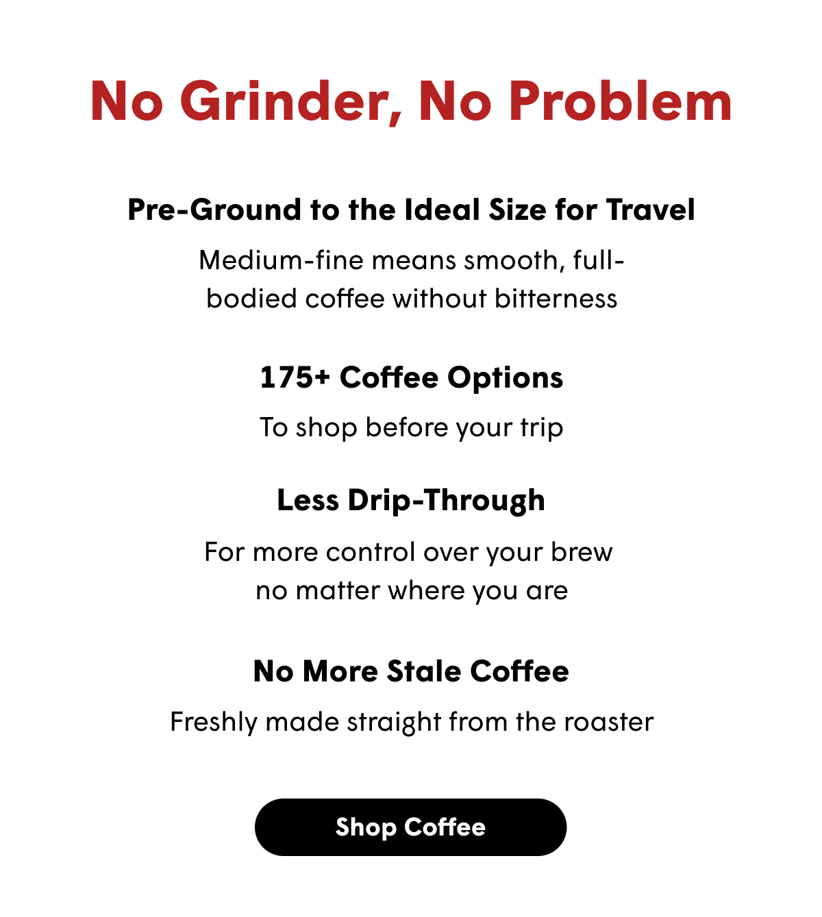 No Grinder, No Problem Pre-Ground to the Ideal Size for Travel Medium-fine means smooth, full-bodied coffee without bitterness 175+ Coffee Options To shop before your trip Less Drip-Through For more control over your brew  no matter where you are No More Stale Coffee Freshly made straight from the roaster [SHOP COFFEE]