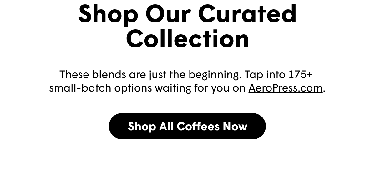 Shop Our Curated Collection These blends are just the beginning. Tap into 175+  small-batch options waiting for you on AeroPress.com. [SHOP ALL COFFEES NOW]