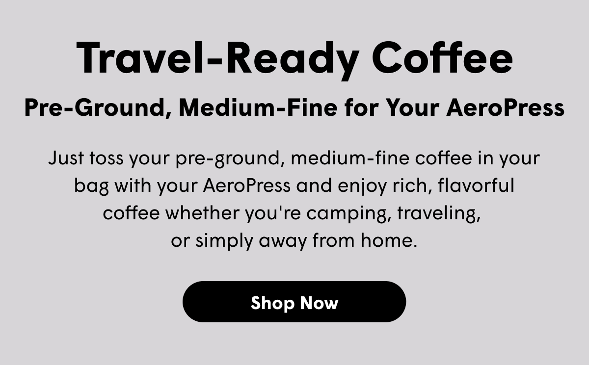 Travel-Ready Coffee Pre-Ground, Medium-Fine for Your AeroPress Just toss your pre-ground, medium-fine coffee in your bag with your AeroPress and enjoy rich, flavorful coffee whether you're camping, traveling,  or simply away from home. [SHOP NOW]