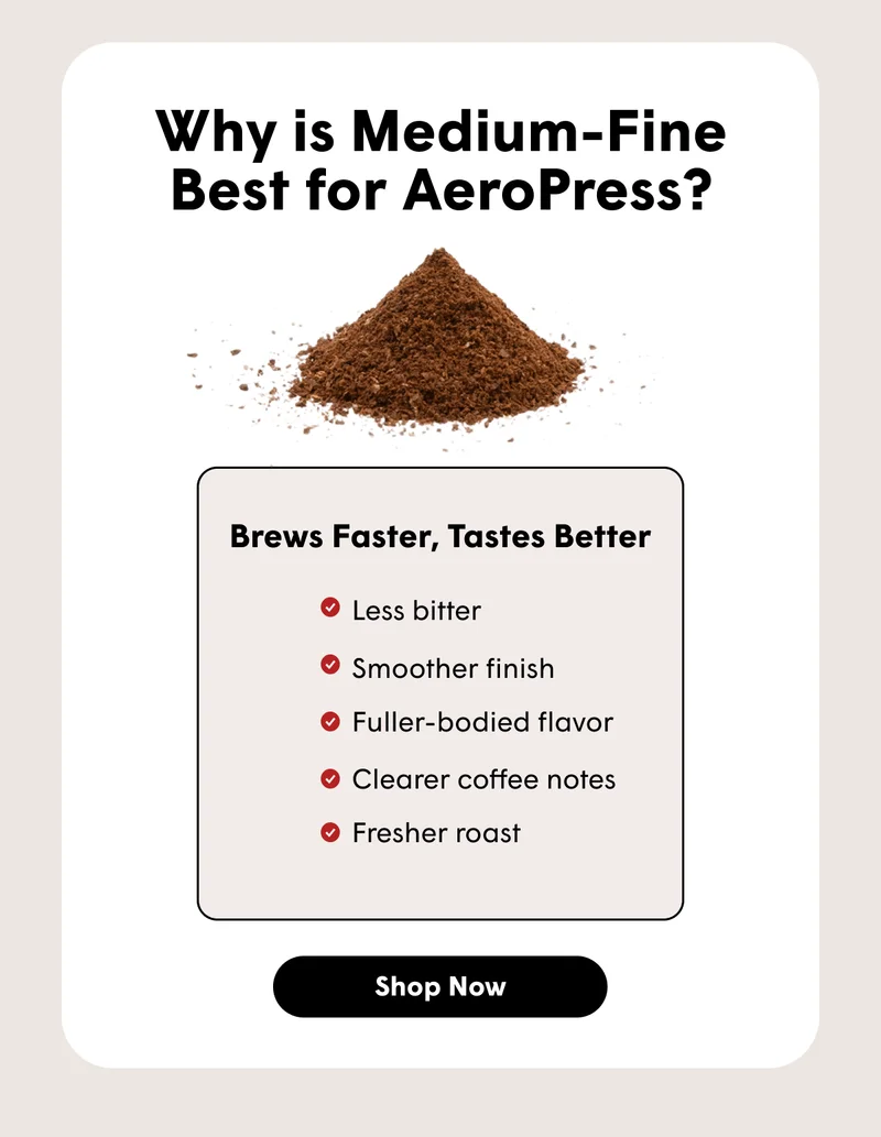 Why is Medium-Fine Best for AeroPress? Brews Faster, Tastes Better Less bitter Smoother finish Fuller-bodied flavor Clearer coffee notes Fresher roast [ SHOP NOW]