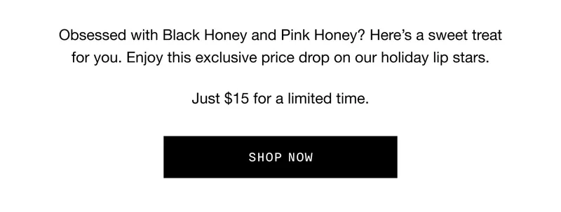 Obsessed with Black Honey and Pink Honey? Here’s a sweet treat for you. Enjoy this exclusive price drop on our holiday lip stars. Just $15 for a limited time. SHOP NOW