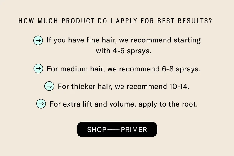 How Much Product Do I Apply For Best Results? If you have fine hair, we recommend starting with 4-6 sprays. For medium hair, we recommend 6-8 sprays. For thicker hair, we recommend 10-14. For extra lift and volume, apply to the root. Shop Primer