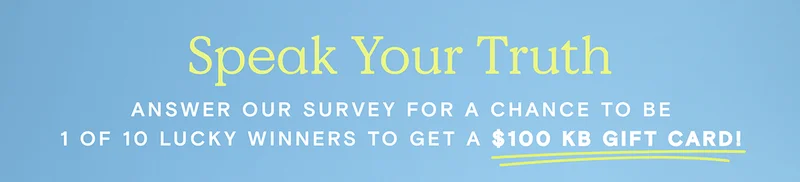 Speak Your Truth - Answer our survey for a chance to be 1 of 10 lucky winners to get a $100 KB gift card!