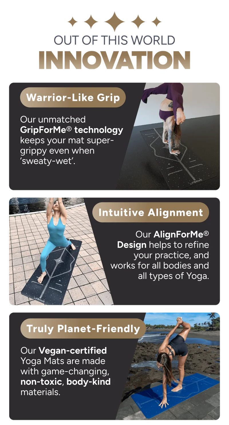 out of this world innovation Warrior-Like Grip Our unmatched GripForMe® technology keeps your mat super-grippy even when ‘sweaty-wet’. Intuitive Alignment Our AlignForMe® Design helps to refine your practice, and works for all bodies and all types of Yoga. Truly Planet-Friendly Our Vegan-certified Yoga Mats are made with game-changing, non-toxic, body-kind materials.