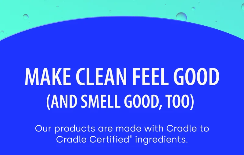 MAKE CLEAN FEEL GOOD (And Smell Good, Too) Our products are made with Cradle to Cradle Certified® ingredients.