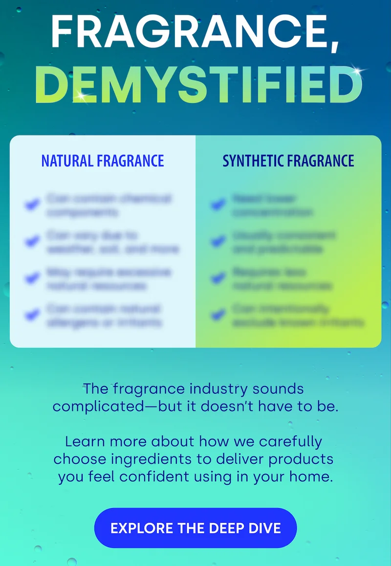 FRAGRANCE,  DEMYSTIFIED The fragrance industry sounds  complicated—but it doesn’t have to be.   Learn more about how we carefully  choose ingredients to deliver products  you feel confident using in your home.  EXPLORE THE DEEP DIVE