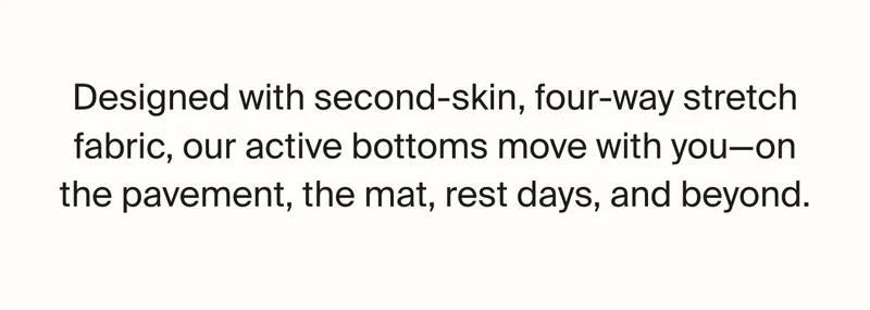 Designed with second-skin, four way stretch gabric, our active bottoms move with you-on the pavement, the mat, rest days and beyond.
