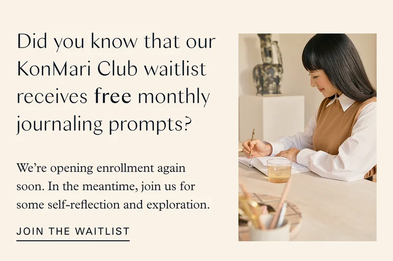 Did you know that our KonMari Club waitlist receives free monthly journaling prompts? We’re opening enrollment again soon. In the meantime, join us for some self-reflection and exploration. Join the waitlist