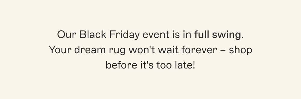 Our Black Friday event is in full swing. Your dream rug won't wait forever – shop before it's too late!