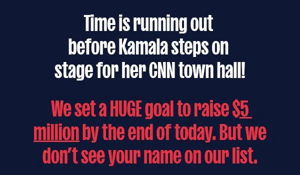 Time is running out before Kamala steps on stage for her CNN town hall!  We set a HUGE goal to raise $5 million by the end of today. But we don’t see your name on our list.