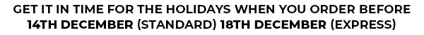 GET IN TIME FOR THE HOLIDAYS WHEN YOU ORDER BEFORE 14TH DECEMBER (STANDARD) 18TH DECEMBER (EXPRESS)