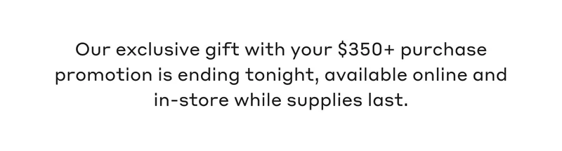 Our exclusive gift with your $350+ purchase promotion is ending tonight, available online and in-store while supplies last.