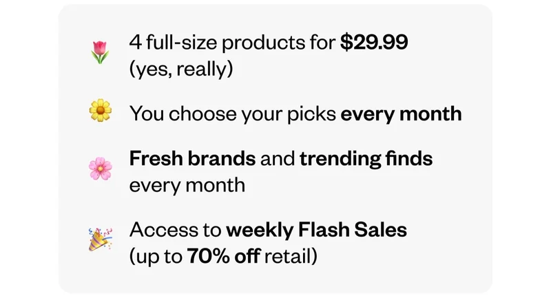 4 full-size products for $29.99 (yes, really) | You choose your picks every month | Fresh brands and trending finds every month | Access to weekly Flash Sales (up to 70% off retail)