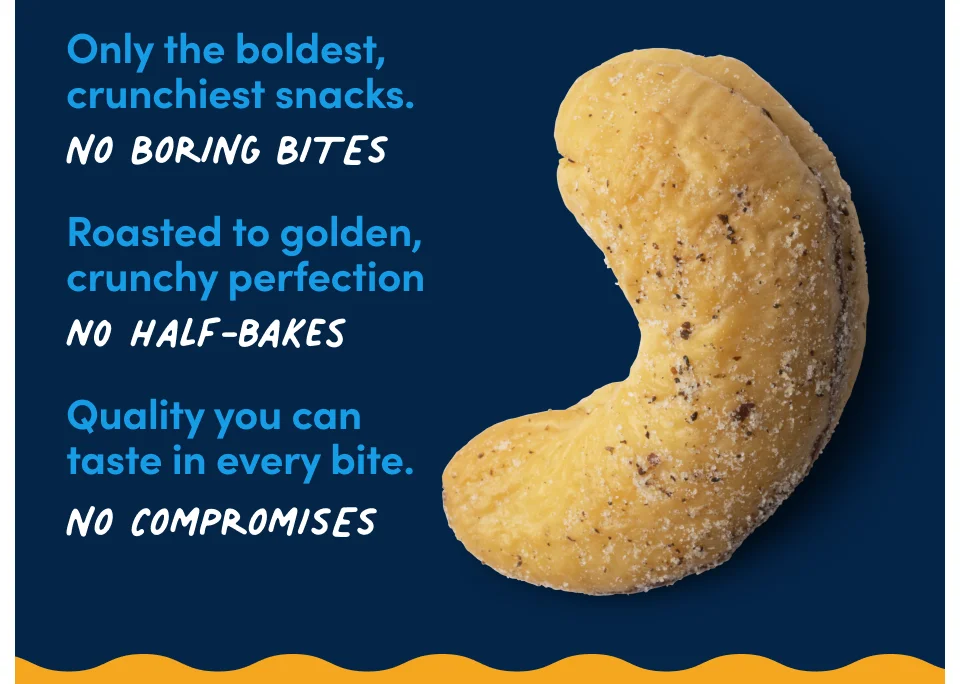 Only the boldest, crunchiest snacks. No boring bites. Roasted to golden, crunchy perfection No half-bakes. Quality you can taste in every bite. No compromises.