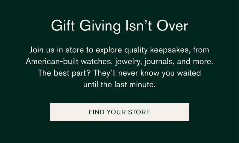 Gift Giving Isn’t Over | Join us in store to explore quality keepsakes, from American-built watches, jewelry, journals, and more. | The best part?They’ll never know you waited until the last minute. | FIND YOUR STORE