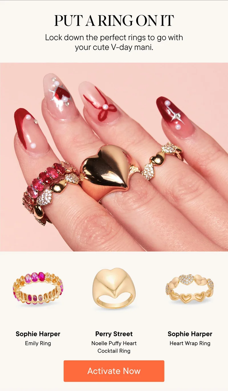 Put a ring on it! Lock down the perfect rings to go with your cute V-day mani. Products Shown: Sophie Harper Emily Ring, Perry Street Noelle Puffy Heart Cocktail Ring, and Sophie Harper Heart Wrap Ring. Activate Now!