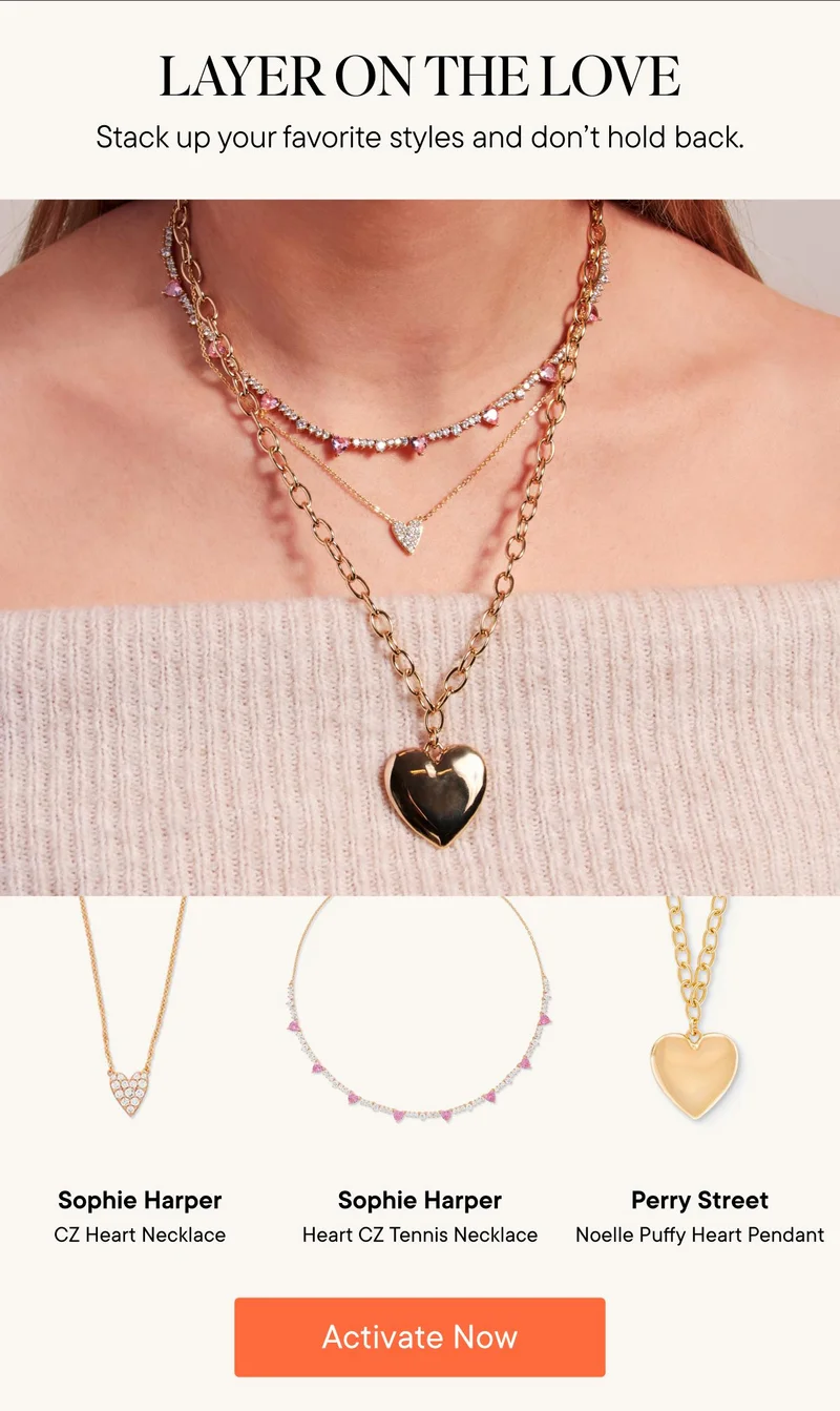 Layer on the love! Stack up your favorite styles and don't hold back. Products Shown: Sophie Harper CZ Heart Necklace, Sophie Harper Heart CZ Tennis Necklace, and Perry Street Noelle Puffy Heart Pendant. Activate Now!