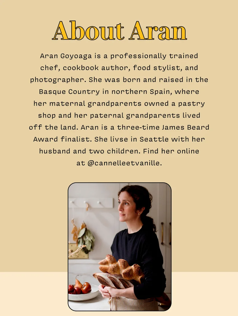 About Aran       Aran Goyoaga is a professionally trained  chef, cookbook author, food stylist, and photographer. She was born and raised in the Basque Country in northern Spain, where  her maternal grandparents owned a pastry shop and her paternal grandparents lived  off the land. Aran is a three-time James Beard Award finalist. She livse in Seattle with her husband and two children. Find her online  at @cannelleetvanille.