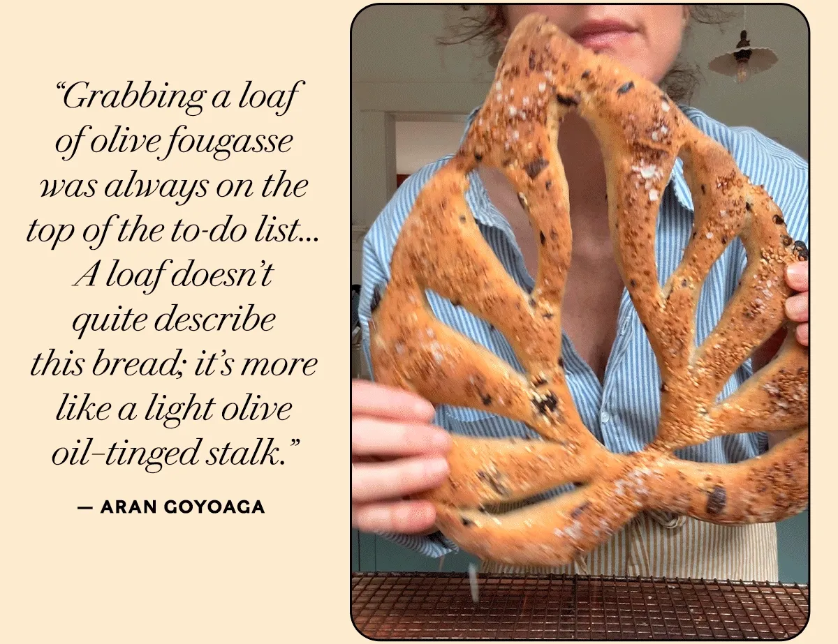“Grabbing a loaf  of olive fougasse  was always on the  top of the to-do list... A loaf doesn’t  quite describe  this bread; it’s more like a light olive oil–tinged stalk.”     — Aran Goyoaga