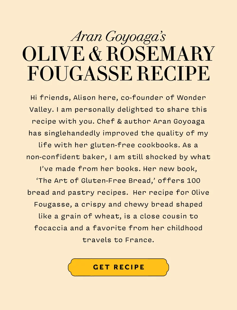 Aran Goyoaga’s OLIVE & ROSEMARY FOUGASSE RECIPE      Hi friends, Alison here, co-founder of Wonder Valley. I am personally delighted to share this recipe with you. Chef & author Aran Goyoaga has singlehandedly improved the quality of my life with her gluten-free cookbooks. As a non-confident baker, I am still shocked by what I’ve made from her books. Her new book,  ‘The Art of Gluten-Free Bread,’ offers 100 bread and pastry recipes.  Her recipe for Olive Fougasse, a crispy and chewy bread shaped  like a grain of wheat, is a close cousin to focaccia and a favorite from her childhood travels to France.          GET RECIPE