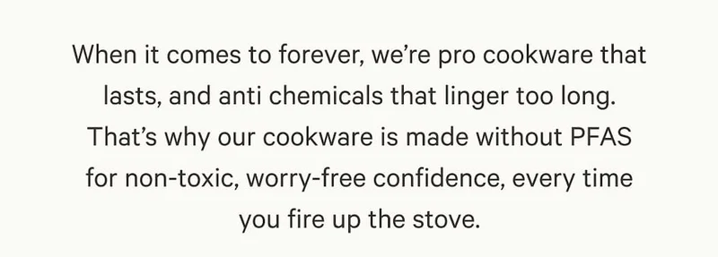 When it comes to forever, we’re pro cookware that lasts, and anti chemicals that linger too long. That’s why our cookware is made without PFAS for non-toxic, worry-free confidence, every time you fire up the stove.