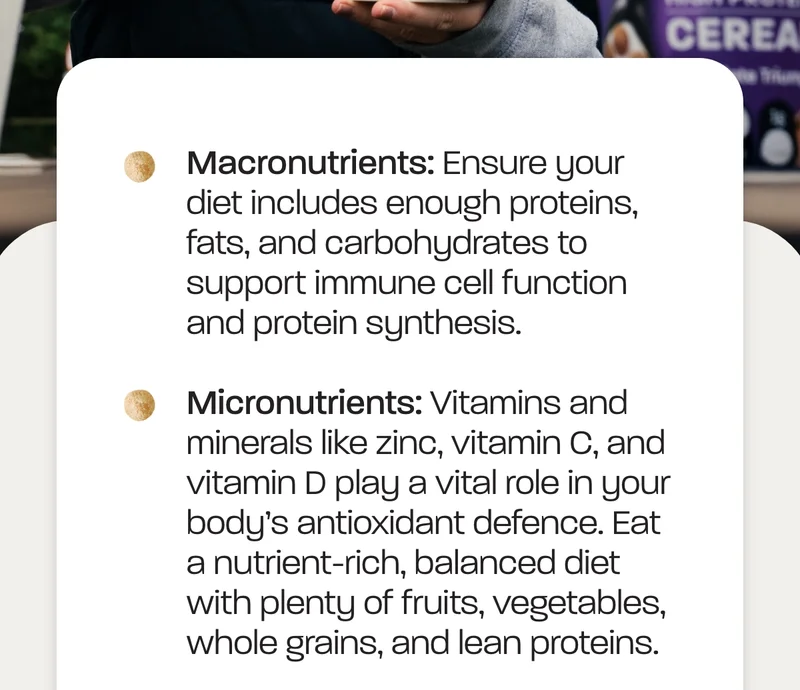 Ensure your diet includes enough proteins, fats, and carbohydrates to support immune cell function and protein synthesis. Micronutrients:&nbsp;Vitamins and minerals like zinc, vitamin C, and vitamin D play a vital role in your body’s antioxidant defence.&nbsp;Eat a nutrient-rich, balanced diet with plenty of fruits, vegetables, whole grains, and lean proteins.