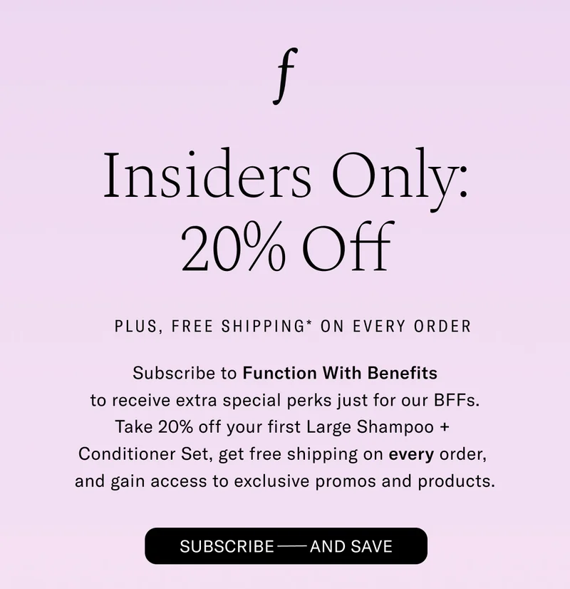 Insiders Only: 20% Off. Plus, Free Shipping* On Every Order - Subscribe to Function With Benefits to receive extra special perks just for our BFFs. Take 20% off our first Shampoo + Conditioner Set, get free shipping on every order, and gain access to exclusive promos and products. Subscribe - And Save